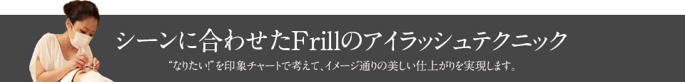 シーンに合わせたFrillのアイラッシュテクニック　なりたい！を印象チャートで考えて、イメージ通りの美しい仕上がりを実現します。